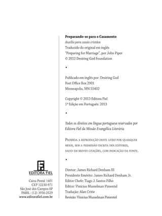 Preparando-se para o Casamento
Auxílio para casais cristãos
Traduzido do original em inglês
“Preparing for Marriage”, por John Piper
© 2012 Desiring God Foundation
•
Publicado em inglês por: Desiring God
Post Office Box 2901
Minneapolis, MN 55402
Copyright © 2013 Editora Fiel
1ª Edição em Português: 2013
•
Todos os direitos em língua portuguesa reservados por
Editora Fiel da Missão Evangélica Literária
Proibida a reprodução deste livro por quaisquer
meios, sem a permissão escrita dos editores,
salvo em breves citações, com indicação da fonte.
•
Diretor: James Richard Denham III
Presidente Emérito: James Richard Denham Jr.
Editor Chefe: Tiago J. Santos Filho
Editor: Vinícius Musselman Pimentel
Tradução: Alan Critie
Revisão: Vinícius Musselman Pimentel
Caixa Postal 1601
CEP 12230-971
São José dos Campos-SP
PABX.: (12) 3936-2529
www.editorafiel.com.br
 