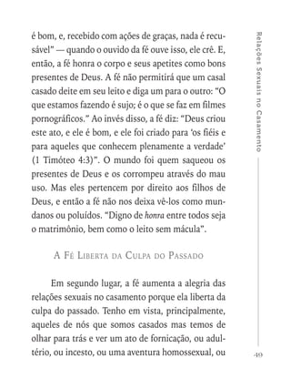49
RelaçõesSexuaisnoCasamento
é bom, e, recebido com ações de graças, nada é recu-
sável” — quando o ouvido da fé ouve isso, ele crê. E,
então, a fé honra o corpo e seus apetites como bons
presentes de Deus. A fé não permitirá que um casal
casado deite em seu leito e diga um para o outro: “O
que estamos fazendo é sujo; é o que se faz em filmes
pornográficos.” Ao invés disso, a fé diz: “Deus criou
este ato, e ele é bom, e ele foi criado para ‘os fiéis e
para aqueles que conhecem plenamente a verdade’
(1 Timóteo 4:3)”. O mundo foi quem saqueou os
presentes de Deus e os corrompeu através do mau
uso. Mas eles pertencem por direito aos filhos de
Deus, e então a fé não nos deixa vê-los como mun-
danos ou poluídos. “Digno de honra entre todos seja
o matrimônio, bem como o leito sem mácula”.
A Fé Liberta da Culpa do Passado
Em segundo lugar, a fé aumenta a alegria das
relações sexuais no casamento porque ela liberta da
culpa do passado. Tenho em vista, principalmente,
aqueles de nós que somos casados mas temos de
olhar para trás e ver um ato de fornicação, ou adul-
tério, ou incesto, ou uma aventura homossexual, ou
 
