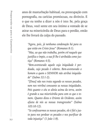 50
Preparando-separaoCasamento
anos de masturbação habitual, ou preocupação com
pornografia, ou carícias promíscuas, ou divórcio. E
o que eu tenho a dizer a nós é isto: Se, pela graça
de Deus, você sente em seu íntimo a vontade de se
atirar na misericórdia de Deus para o perdão, então
ele lhe livrará da culpa do passado.
“Agora, pois, já nenhuma condenação há para os
que estão em Cristo Jesus” (Romanos 8:1).
“Mas, ao que não trabalha, porém crê naquele que
justifica o ímpio, a sua fé lhe é atribuída como jus-
tiça” (Romanos 4:5).
“Bem-aventurado aquele cuja iniquidade é per-
doada, cujo pecado é coberto. Bem-aventurado o
homem a quem o SENHOR não atribui iniquida-
de” (Salmo 32:1-2).
“[Deus] não nos trata segundo os nossos pecados,
nem nos retribui consoante as nossas iniquidades.
Pois quanto o céu se alteia acima da terra, assim
é grande a sua misericórdia para com os que o te-
mem. Quanto dista o Oriente do Ocidente, assim
afasta de nós as nossas transgressões” (Salmo
103:10-12).
“Se confessarmos os nossos pecados, ele é fiel e jus-
to para nos perdoar os pecados e nos purificar de
toda injustiça” (1 João 1:9).
 