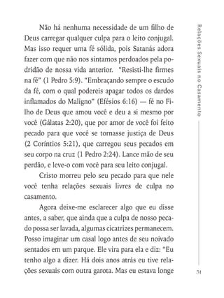 51
RelaçõesSexuaisnoCasamento
Não há nenhuma necessidade de um filho de
Deus carregar qualquer culpa para o leito conjugal.
Mas isso requer uma fé sólida, pois Satanás adora
fazer com que não nos sintamos perdoados pela po-
dridão de nossa vida anterior. “Resisti-lhe firmes
na fé” (1 Pedro 5:9). “Embraçando sempre o escudo
da fé, com o qual podereis apagar todos os dardos
inflamados do Maligno” (Efésios 6:16) — fé no Fi-
lho de Deus que amou você e deu a si mesmo por
você (Gálatas 2:20), que por amor de você foi feito
pecado para que você se tornasse justiça de Deus
(2 Coríntios 5:21), que carregou seus pecados em
seu corpo na cruz (1 Pedro 2:24). Lance mão de seu
perdão, e leve-o com você para seu leito conjugal.
Cristo morreu pelo seu pecado para que nele
você tenha relações sexuais livres de culpa no
casamento.
Agora deixe-me esclarecer algo que eu disse
antes, a saber, que ainda que a culpa de nosso peca-
do possa ser lavada, algumas cicatrizes permanecem.
Posso imaginar um casal logo antes de seu noivado
sentados em um parque. Ele vira para ela e diz: “Eu
tenho algo a dizer. Há dois anos atrás eu tive rela-
ções sexuais com outra garota. Mas eu estava longe
 