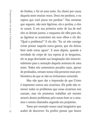 52
Preparando-separaoCasamento
do Senhor, e foi só uma noite. Eu chorei por causa
daquela noite muitas vezes. Deus me perdoou, e eu
espero que você possa me perdoar.” Nas semanas
que seguem, não sem lágrimas, ela o perdoa, e eles
se casam. E em sua primeira noite de lua de mel
eles se deitam juntos, e enquanto ele olha para ela,
as lágrimas se acumulam em seus olhos e ele diz:
“Qual o problema?” E ela diz: “Eu só não consigo
evitar pensar naquela outra garota, que ela deitou
bem onde estou agora”. E anos depois, quando a
novidade do corpo de sua esposa já se desgastou,
ele se pega desviando sua imaginação não intencio-
nalmente para a sensação daquela aventura de uma
noite. Todos nós cometemos pecados cujos, apesar
de perdoados, tornam nossa vida presente mais pro-
blemática do que se não os tivéssemos cometido.
Mas não quer dar a impressão de que Cristo
é impotente contra tais cicatrizes. Ele pode não re-
mover todos os problemas que essas cicatrizes nos
causam, mas ele prometeu trabalhar até mesmo
através destes problemas pelo nosso bem se o ama-
mos e somos chamados segundo seu propósito.
Tome por exemplo nosso casal imaginário que
acabei de descrever. Eu prefiro pensar que houve
 