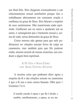 53
RelaçõesSexuaisnoCasamento
um final feliz. Eles chegaram eventualmente a um
relacionamento sexual satisfatório porque eles o
trabalharam abertamente em constante oração e
confiança na graça de Deus. Eles falaram a respeito
de seus sentimentos. Não mantiveram nada repri-
mido. Confiaram um no outro e ajudaram um ao
outro, e conseguiram paz e harmonia sexual e, aci-
ma de tudo, novas dimensões da graça de Deus.
Cristo morreu não apenas para que nele pu-
déssemos ter relações sexuais livres de culpa no
casamento, mas também para que Ele pudesse
então, mesmo através de nossas cicatrizes, nos con-
duzir a algum bem espiritual.
A Fé Usa o Sexo Como
uma Arma Contra Satanás
A terceira coisa que podemos dizer agora a
respeito da fé e das relações sexuais no casamento
é que a fé usa o sexo contra Satanás. Olhe para 1
Coríntios 7:3-5.
O marido conceda à esposa o que lhe é devido, e
também, semelhantemente, a esposa, ao seu ma-
 