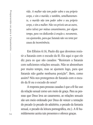 54
Preparando-separaoCasamento
rido. A mulher não tem poder sobre o seu próprio
corpo, e sim o marido; e também, semelhantemen-
te, o marido não tem poder sobre o seu próprio
corpo, e sim a mulher. Não vos priveis um ao outro,
salvo talvez por mútuo consentimento, por algum
tempo, para vos dedicardes à oração e, novamente,
vos ajuntardes, para que Satanás não vos tente por
causa da incontinência.
Em Efésios 6:16, Paulo diz que devemos resis-
tir a Satanás com o escudo da fé. Eis aqui o que ele
diz para os que são casados: “Resistam a Satanás
com suficientes relações sexuais. Não se abstenham
por muito tempo, mas se ajuntem logo, para que
Satanás não ganhe nenhuma posição”. Bem, como
assim? Nós nos protegemos de Satanás com o escu-
do da fé ou o escudo do sexo?
A resposta para pessoas casadas é que a fé faz uso
da relação sexual como um meio de graça. Para as pes-
soas que Deus leva ao casamento, as relações sexuais
são um meio ordenado por Deus de vencer a tentação
do pecado (o pecado do adultério, o pecado da fantasia
sexual, o pecado da leitura pornográfica, etc.). A fé hu-
mildemente aceita tais presentes e oferece graças.
 