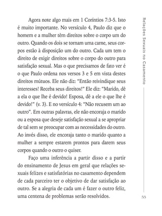 55
RelaçõesSexuaisnoCasamento
Agora note algo mais em 1 Coríntios 7:3-5. Isto
é muito importante. No versículo 4, Paulo diz que o
homem e a mulher têm direitos sobre o corpo um do
outro. Quando os dois se tornam uma carne, seus cor-
pos estão à disposição um do outro. Cada um tem o
direito de exigir direitos sobre o corpo do outro para
satisfação sexual. Mas o que precisamos de fato ver é
o que Paulo ordena nos versos 3 e 5 em vista destes
direitos mútuos. Ele não diz: “Então reivindique seus
interesses! Receba seus direitos!” Ele diz: “Marido, dê
a ela o que lhe é devido! Esposa, dê a ele o que lhe é
devido!” (v. 3). E no versículo 4: “Não recusem um ao
outro”. Em outras palavras, ele não encoraja o marido
ou a esposa que deseje satisfação sexual a se apropriar
de tal sem se preocupar com as necessidades do outro.
Ao invés disso, ele encoraja tanto o marido quanto a
mulher a sempre estarem prontos para darem seus
corpos quando o outro o quiser.
Faço uma inferência a partir disso e a partir
do ensinamento de Jesus em geral que relações se-
xuais felizes e satisfatórias no casamento dependem
de cada parceiro ter o objetivo de dar satisfação ao
outro. Se a alegria de cada um é fazer o outro feliz,
uma centena de problemas serão resolvidos.
 