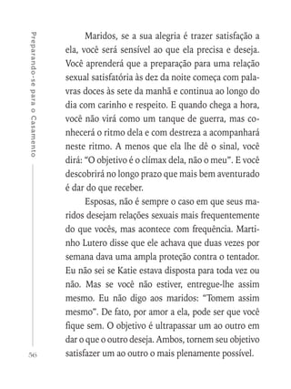 56
Preparando-separaoCasamento
Maridos, se a sua alegria é trazer satisfação a
ela, você será sensível ao que ela precisa e deseja.
Você aprenderá que a preparação para uma relação
sexual satisfatória às dez da noite começa com pala-
vras doces às sete da manhã e continua ao longo do
dia com carinho e respeito. E quando chega a hora,
você não virá como um tanque de guerra, mas co-
nhecerá o ritmo dela e com destreza a acompanhará
neste ritmo. A menos que ela lhe dê o sinal, você
dirá: “O objetivo é o clímax dela, não o meu”. E você
descobrirá no longo prazo que mais bem aventurado
é dar do que receber.
Esposas, não é sempre o caso em que seus ma-
ridos desejam relações sexuais mais frequentemente
do que vocês, mas acontece com frequência. Marti-
nho Lutero disse que ele achava que duas vezes por
semana dava uma ampla proteção contra o tentador.
Eu não sei se Katie estava disposta para toda vez ou
não. Mas se você não estiver, entregue-lhe assim
mesmo. Eu não digo aos maridos: “Tomem assim
mesmo”. De fato, por amor a ela, pode ser que você
fique sem. O objetivo é ultrapassar um ao outro em
dar o que o outro deseja. Ambos, tornem seu objetivo
satisfazer um ao outro o mais plenamente possível.
 