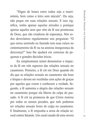 57
RelaçõesSexuaisnoCasamento
“Digno de honra entre todos seja o matri-
mônio, bem como o leito sem mácula”. Ou seja,
não peque em suas relações sexuais. E isso sig-
nifica, tenha apenas aquelas atitudes e pratique
apenas aqueles atos que vêm da fé nas promessas
de Deus, que são criadoras de esperança. Nós to-
dos deveríamos regularmente nos perguntar: “O
que estou sentindo ou fazendo tem suas raízes no
contentamento da fé ou na ansiosa insegurança da
descrença?” Isso lhe ajudará em centenas de pe-
quenas e grandes decisões éticas.
Eu simplesmente tentei demonstrar o impac-
to da fé em três aspectos das relações sexuais no
casamento. Primeiro, a fé crê em Deus quando ele
diz que as relações sexuais no casamento são boas
e limpas e devem ser recebidas com ações de graças
por aqueles que creem e conhecem a verdade. Se-
gundo, a fé aumenta a alegria das relações sexuais
no casamento porque ela liberta da culpa do pas-
sado. A fé crê na promessa de que Cristo morreu
por todos os nossos pecados, que nele podemos
ter relações sexuais livres de culpa no casamento.
E finalmente, a fé empunha a arma da relação se-
xual contra Satanás. Um casal casado dá uma severa
 