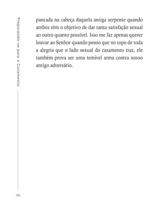 58
Preparando-separaoCasamento
pancada na cabeça daquela antiga serpente quando
ambos têm o objetivo de dar tanta satisfação sexual
ao outro quanto possível. Isso me faz apenas querer
louvar ao Senhor quando penso que no topo de toda
a alegria que o lado sexual do casamento traz, ele
também prova ser uma temível arma contra nosso
antigo adversário.
 