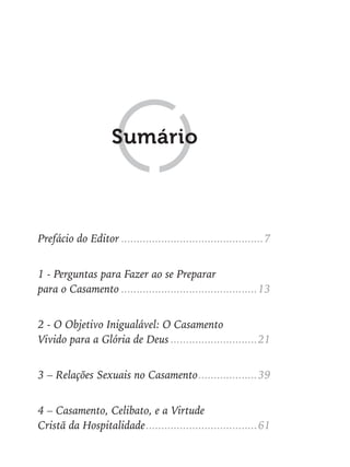 Prefácio do Editor ..............................................7
1 - Perguntas para Fazer ao se Preparar
para o Casamento ............................................13
2 - O Objetivo Inigualável: O Casamento
Vivido para a Glória de Deus ............................21
3 – Relações Sexuais no Casamento...................39
4 – Casamento, Celibato, e a Virtude
Cristã da Hospitalidade....................................61
Sumário
 