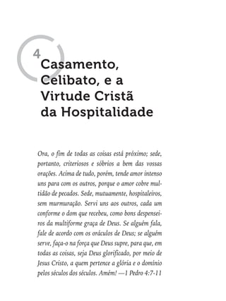 Ora, o fim de todas as coisas está próximo; sede,
portanto, criteriosos e sóbrios a bem das vossas
orações. Acima de tudo, porém, tende amor intenso
uns para com os outros, porque o amor cobre mul-
tidão de pecados. Sede, mutuamente, hospitaleiros,
sem murmuração. Servi uns aos outros, cada um
conforme o dom que recebeu, como bons despensei-
ros da multiforme graça de Deus. Se alguém fala,
fale de acordo com os oráculos de Deus; se alguém
serve, faça-o na força que Deus supre, para que, em
todas as coisas, seja Deus glorificado, por meio de
Jesus Cristo, a quem pertence a glória e o domínio
pelos séculos dos séculos. Amém! —1 Pedro 4:7-11
Casamento,
Celibato, e a
Virtude Cristã
da Hospitalidade
4
 