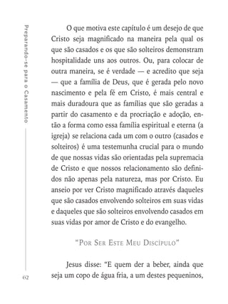 62
Preparando-separaoCasamento
O que motiva este capítulo é um desejo de que
Cristo seja magnificado na maneira pela qual os
que são casados e os que são solteiros demonstram
hospitalidade uns aos outros. Ou, para colocar de
outra maneira, se é verdade — e acredito que seja
— que a família de Deus, que é gerada pelo novo
nascimento e pela fé em Cristo, é mais central e
mais duradoura que as famílias que são geradas a
partir do casamento e da procriação e adoção, en-
tão a forma como essa família espiritual e eterna (a
igreja) se relaciona cada um com o outro (casados e
solteiros) é uma testemunha crucial para o mundo
de que nossas vidas são orientadas pela supremacia
de Cristo e que nossos relacionamento são defini-
dos não apenas pela natureza, mas por Cristo. Eu
anseio por ver Cristo magnificado através daqueles
que são casados envolvendo solteiros em suas vidas
e daqueles que são solteiros envolvendo casados em
suas vidas por amor de Cristo e do evangelho.
“Por Ser Este Meu Discípulo”
Jesus disse: “E quem der a beber, ainda que
seja um copo de água fria, a um destes pequeninos,
 