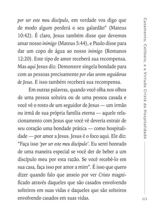 63
Casamento,Celibato,eaVirtudeCristãdaHospitalidade
por ser este meu discípulo, em verdade vos digo que
de modo algum perderá o seu galardão” (Mateus
10:42). É claro, Jesus também disse que devemos
amar nosso inimigo (Mateus 5:44), e Paulo disse para
dar um copo de água ao nosso inimigo (Romanos
12:20). Este tipo de amor receberá sua recompensa.
Mas aqui Jesus diz: Demonstre singela bondade para
com as pessoas precisamente por elas serem seguidoras
de Jesus. E isso também receberá sua recompensa.
Em outras palavras, quando você olha nos olhos
de uma pessoa solteira ou de uma pessoa casada e
você vê o rosto de um seguidor de Jesus — um irmão
ou irmã de sua própria família eterna — aquele rela-
cionamento com Jesus que você vê deveria extrair de
seu coração uma bondade prática — como hospitali-
dade — por amor a Jesus. Jesus é o foco aqui. Ele diz:
“Faça isso ‘por ser este meu discípulo’. Eu serei honrado
de uma maneira especial se você der de beber a um
discípulo meu por esta razão. Se você recebê-lo em
sua casa, faça isso por amor a mim”. É isso que quero
dizer quando falo que anseio por ver Cristo magni-
ficado através daqueles que são casados envolvendo
solteiros em suas vidas e daqueles que são solteiros
envolvendo casados em suas vidas.
 