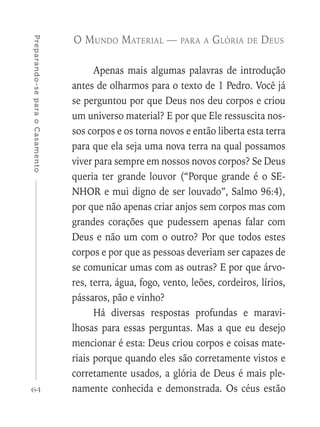 64
Preparando-separaoCasamento
O Mundo Material — para a Glória de Deus
Apenas mais algumas palavras de introdução
antes de olharmos para o texto de 1 Pedro. Você já
se perguntou por que Deus nos deu corpos e criou
um universo material? E por que Ele ressuscita nos-
sos corpos e os torna novos e então liberta esta terra
para que ela seja uma nova terra na qual possamos
viver para sempre em nossos novos corpos? Se Deus
queria ter grande louvor (“Porque grande é o SE-
NHOR e mui digno de ser louvado”, Salmo 96:4),
por que não apenas criar anjos sem corpos mas com
grandes corações que pudessem apenas falar com
Deus e não um com o outro? Por que todos estes
corpos e por que as pessoas deveriam ser capazes de
se comunicar umas com as outras? E por que árvo-
res, terra, água, fogo, vento, leões, cordeiros, lírios,
pássaros, pão e vinho?
Há diversas respostas profundas e maravi-
lhosas para essas perguntas. Mas a que eu desejo
mencionar é esta: Deus criou corpos e coisas mate-
riais porque quando eles são corretamente vistos e
corretamente usados, a glória de Deus é mais ple-
namente conhecida e demonstrada. Os céus estão
 