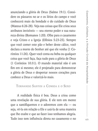 65
Casamento,Celibato,eaVirtudeCristãdaHospitalidade
anunciando a glória de Deus (Salmo 19:1). Consi-
dere os pássaros no ar e os lírios do campo e você
conhecerá mais da bondade e do cuidado de Deus
(Mateus 6:26-28). Veja nas coisas que Ele criou seus
atributos invisíveis — seu eterno poder e sua natu-
reza divina (Romanos 1:20). Olhe para o casamento
e veja Cristo e a Igreja (Efésios 5:23-25). Sempre
que você comer este pão e beber deste cálice, você
declara a morte do Senhor até que ele venha (1 Co-
ríntios 11:26). Quer você coma ou beba ou qualquer
coisa que você faça, faça tudo para a glória de Deus
(1 Coríntios 10:31). O mundo material não é um
fim em si mesmo; ele é projetado para demonstrar
a glória de Deus e despertar nossos corações para
conhece a Deus e valorizá-lo mais.
Tornando Santos a Comida e o Sexo
A realidade física é boa. Deus a criou como
uma revelação de sua glória. E ele tem em mente
que a santifiquemos e o adoremos com ela — ou
seja, vê-la em relação a Ele e usá-la de uma maneira
que lhe exalte e que ao fazer isso tenhamos alegria.
Tudo isso tem influência direta no casamento e no
 