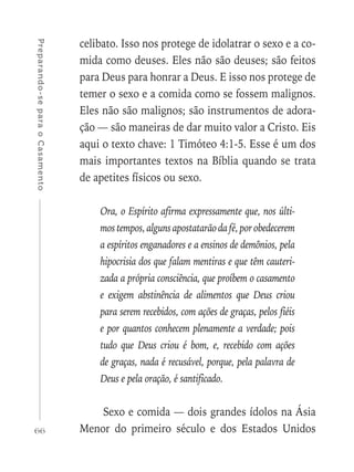 66
Preparando-separaoCasamento
celibato. Isso nos protege de idolatrar o sexo e a co-
mida como deuses. Eles não são deuses; são feitos
para Deus para honrar a Deus. E isso nos protege de
temer o sexo e a comida como se fossem malignos.
Eles não são malignos; são instrumentos de adora-
ção — são maneiras de dar muito valor a Cristo. Eis
aqui o texto chave: 1 Timóteo 4:1-5. Esse é um dos
mais importantes textos na Bíblia quando se trata
de apetites físicos ou sexo.
Ora, o Espírito afirma expressamente que, nos últi-
mostempos,algunsapostatarãodafé,porobedecerem
a espíritos enganadores e a ensinos de demônios, pela
hipocrisia dos que falam mentiras e que têm cauteri-
zada a própria consciência, que proíbem o casamento
e exigem abstinência de alimentos que Deus criou
para serem recebidos, com ações de graças, pelos fiéis
e por quantos conhecem plenamente a verdade; pois
tudo que Deus criou é bom, e, recebido com ações
de graças, nada é recusável, porque, pela palavra de
Deus e pela oração, é santificado.
Sexo e comida — dois grandes ídolos na Ásia
Menor do primeiro século e dos Estados Unidos
 