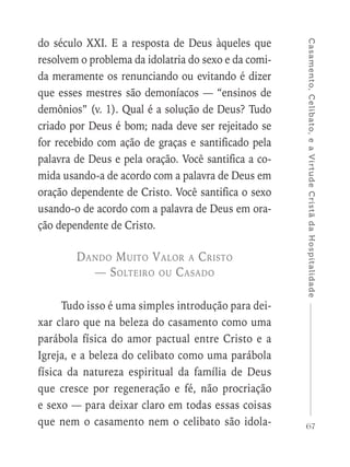 67
Casamento,Celibato,eaVirtudeCristãdaHospitalidade
do século XXI. E a resposta de Deus àqueles que
resolvem o problema da idolatria do sexo e da comi-
da meramente os renunciando ou evitando é dizer
que esses mestres são demoníacos — “ensinos de
demônios” (v. 1). Qual é a solução de Deus? Tudo
criado por Deus é bom; nada deve ser rejeitado se
for recebido com ação de graças e santificado pela
palavra de Deus e pela oração. Você santifica a co-
mida usando-a de acordo com a palavra de Deus em
oração dependente de Cristo. Você santifica o sexo
usando-o de acordo com a palavra de Deus em ora-
ção dependente de Cristo.
Dando Muito Valor a Cristo
— Solteiro ou Casado
Tudo isso é uma simples introdução para dei-
xar claro que na beleza do casamento como uma
parábola física do amor pactual entre Cristo e a
Igreja, e a beleza do celibato como uma parábola
física da natureza espiritual da família de Deus
que cresce por regeneração e fé, não procriação
e sexo — para deixar claro em todas essas coisas
que nem o casamento nem o celibato são idola-
 