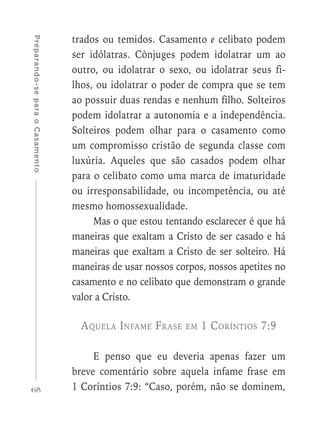 68
Preparando-separaoCasamento
trados ou temidos. Casamento e celibato podem
ser idólatras. Cônjuges podem idolatrar um ao
outro, ou idolatrar o sexo, ou idolatrar seus fi-
lhos, ou idolatrar o poder de compra que se tem
ao possuir duas rendas e nenhum filho. Solteiros
podem idolatrar a autonomia e a independência.
Solteiros podem olhar para o casamento como
um compromisso cristão de segunda classe com
luxúria. Aqueles que são casados podem olhar
para o celibato como uma marca de imaturidade
ou irresponsabilidade, ou incompetência, ou até
mesmo homossexualidade.
Mas o que estou tentando esclarecer é que há
maneiras que exaltam a Cristo de ser casado e há
maneiras que exaltam a Cristo de ser solteiro. Há
maneiras de usar nossos corpos, nossos apetites no
casamento e no celibato que demonstram o grande
valor a Cristo.
Aquela Infame Frase em 1 Coríntios 7:9
E penso que eu deveria apenas fazer um
breve comentário sobre aquela infame frase em
1 Coríntios 7:9: “Caso, porém, não se dominem,
 
