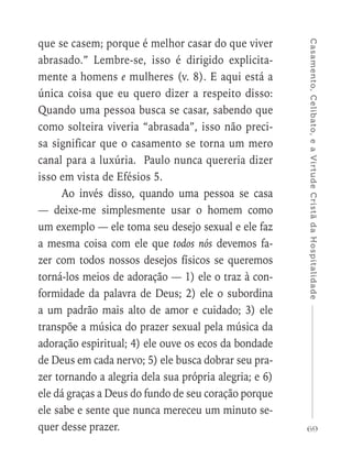 69
Casamento,Celibato,eaVirtudeCristãdaHospitalidade
que se casem; porque é melhor casar do que viver
abrasado.” Lembre-se, isso é dirigido explicita-
mente a homens e mulheres (v. 8). E aqui está a
única coisa que eu quero dizer a respeito disso:
Quando uma pessoa busca se casar, sabendo que
como solteira viveria “abrasada”, isso não preci-
sa significar que o casamento se torna um mero
canal para a luxúria. Paulo nunca quereria dizer
isso em vista de Efésios 5.
Ao invés disso, quando uma pessoa se casa
— deixe-me simplesmente usar o homem como
um exemplo — ele toma seu desejo sexual e ele faz
a mesma coisa com ele que todos nós devemos fa-
zer com todos nossos desejos físicos se queremos
torná-los meios de adoração — 1) ele o traz à con-
formidade da palavra de Deus; 2) ele o subordina
a um padrão mais alto de amor e cuidado; 3) ele
transpõe a música do prazer sexual pela música da
adoração espiritual; 4) ele ouve os ecos da bondade
de Deus em cada nervo; 5) ele busca dobrar seu pra-
zer tornando a alegria dela sua própria alegria; e 6)
ele dá graças a Deus do fundo de seu coração porque
ele sabe e sente que nunca mereceu um minuto se-
quer desse prazer.
 