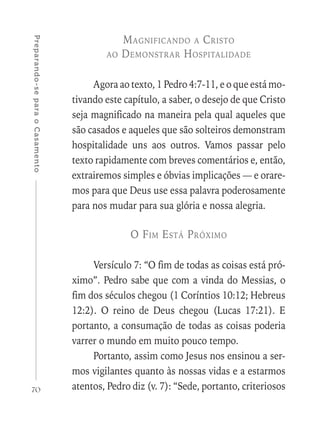 70
Preparando-separaoCasamento
Magnificando a Cristo
ao Demonstrar Hospitalidade
Agora ao texto, 1 Pedro 4:7-11, e o que está mo-
tivando este capítulo, a saber, o desejo de que Cristo
seja magnificado na maneira pela qual aqueles que
são casados e aqueles que são solteiros demonstram
hospitalidade uns aos outros. Vamos passar pelo
texto rapidamente com breves comentários e, então,
extrairemos simples e óbvias implicações — e orare-
mos para que Deus use essa palavra poderosamente
para nos mudar para sua glória e nossa alegria.
O Fim Está Próximo
Versículo 7: “O fim de todas as coisas está pró-
ximo”. Pedro sabe que com a vinda do Messias, o
fim dos séculos chegou (1 Coríntios 10:12; Hebreus
12:2). O reino de Deus chegou (Lucas 17:21). E
portanto, a consumação de todas as coisas poderia
varrer o mundo em muito pouco tempo.
Portanto, assim como Jesus nos ensinou a ser-
mos vigilantes quanto às nossas vidas e a estarmos
atentos, Pedro diz (v. 7): “Sede, portanto, criteriosos
 