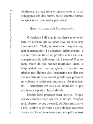72
Preparando-separaoCasamento
cobriremos, carregaremos e suportaremos as faltas
e fraquezas uns dos outros ou deixaremos nossos
corações serem dominados pera raiva?
Hospitalidade sem Murmuração
O versículo 9 dá uma forma desse amor, e es-
taria ele dizendo que tal amor deve ser feito sem
murmuração? “Sede, mutuamente, hospitaleiros,
sem murmuração”. Se amarmos ardentemente, e
o amor cobre multidão de pecados, então não res-
mungaremos tão facilmente, não é mesmo? O amor
cobre muito do que nos faz murmurar. Então, a
hospitalidade sem murmuração é o chamado dos
cristãos nos últimos dias. Justamente nos dias em
que seu estresse está alto e há pecados que precisam
ser cobertos e razões para murmurar são abundan-
tes — justamente em tais dias, Pedro diz, o que
precisamos é praticar hospitalidade.
Nossos lares precisam estar abertos. Porque
nossos corações estão abertos. E nossos corações
estão abertos porque o coração de Deus está aberto
a nós. Lembre-se de como o apóstolo João conectou
o amor de Deus com o nosso amor uns pelos outros
 