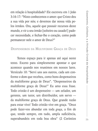 73
Casamento,Celibato,eaVirtudeCristãdaHospitalidade
em relação à hospitalidade? Ele escreveu em 1 João
3:16-17: “Nisto conhecemos o amor: que Cristo deu
a sua vida por nós; e devemos dar nossa vida pe-
los irmãos. Ora, aquele que possuir recursos deste
mundo, e vir a seu irmão [solteiro ou casado!] pade-
cer necessidade, e fechar-lhe o coração, como pode
permanecer nele o amor de Deus?”
Despenseiros da Multiforme Graça de Deus
Temos espaço para ir apenas até aqui neste
texto. Exceto para simplesmente apontar o que
acontece quando nos reunimos em nossos lares.
Versículo 10: “Servi uns aos outros, cada um con-
forme o dom que recebeu, como bons despenseiros
da multiforme graça de Deus”. “Despenseiros da
multiforme graça de Deus!” Eu amo essa frase.
Todo cristão é um despenseiro — um zelador, um
gerente, um tutor, um distribuidor, um servo —
da multiforme graça de Deus. Que grande razão
para estar vivo! Todo cristão vive em graça. “Deus
pode fazer-vos abundar em toda graça, a fim de
que, tendo sempre, em tudo, ampla suficiência,
superabundeis em toda boa obra” (2 Coríntios
 