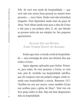74
Preparando-separaoCasamento
9:8). Se você tem medo da hospitalidade — que
você não tem muita força pessoal ou muitos bens
pessoais —, isso é bom. Então você não intimidará
ninguém. Você dependerá ainda mais da graça de
Deus. Você olhará ainda mais para a obra de Cristo
e não para a sua própria obra. E, ah, que bênção
as pessoas terão em seu simples lar. Seu pequeno
apartamento.
Acolhei Uns aos Outros
Como Também Cristo vos Acolheu
Então aqui está: a virtude cristã da hospitalida-
de — uma estratégia de amor nos últimos dias que
exalta a Cristo.
Agora algumas aplicações para fechar: Primei-
ro, para todos. Se você pertence a Cristo, se você
tem, pela fé, recebido sua hospitalidade salvífica,
que ele comprou com seu próprio sangue, então es-
tenda essa hospitalidade a outros. Romanos 15:7:
“Acolhei-vos uns aos outros, como também Cristo
nos acolheu para a glória de Deus”. Você vive em
livre graça todos os dias. Seja um bom despenseiro
dela na hospitalidade.
 