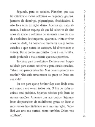 75
Casamento,Celibato,eaVirtudeCristãdaHospitalidade
Segundo, para os casados. Planejem que sua
hospitalidade inclua solteiros — pequenos grupos,
jantares de domingo, piqueniques, festividades. E
não faça uma exibição disso. Apenas aja natural-
mente. E não se esqueça de que há solteiros de oito
anos de idade e solteiros de sessenta anos de ida-
de e solteiros de cinquenta, quarenta, trinta e vinte
anos de idade, há homens e mulheres que já foram
casados e que nunca se casaram, há divorciados e
viúvos. Pense como um cristão. Essa é sua família,
mais profunda e mais eterna que seus parentes.
Terceiro, para os solteiros. Demonstrem hospi-
talidade para outros solteiros e para casais casados.
Talvez isso pareça estranho. Mas deveria parecer es-
tranho? Não seria uma marca da graça de Deus em
sua vida?
Eu oro para que o Senhor faça essa linda obra
em nosso meio — em todos nós. O fim de todas as
coisas está próximo. Sejamos sóbrios pelo bem de
nossas orações. Amemos uns aos outros. Sejamos
bons despenseiros da multiforme graça de Deus e
mostremos hospitalidade sem murmuração. “Aco-
lhei-vos uns aos outros, como também Cristo vos
acolheu”.
 