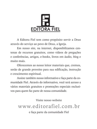 A Editora Fiel tem como propósito servir a Deus
através do serviço ao povo de Deus, a Igreja.
Em nosso site, na internet, disponibilizamos cen-
tenas de recursos gratuitos, como vídeos de pregações
e conferências, artigos, e-books, livros em áudio, blog e
muito mais.
Oferecemos ao nosso leitor materiais que, cremos,
serão de grande proveito para sua edificação, instrução
e crescimento espiritual.
Assine também nosso informativo e faça parte da co-
munidade Fiel. Através do informativo, você terá acesso a
vários materiais gratuitos e promoções especiais exclusi-
vos para quem faz parte de nossa comunidade.
Visite nosso website
www.editorafiel.com.br
e faça parte da comunidade Fiel
 