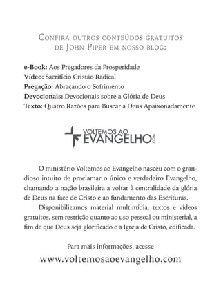 O ministério Voltemos ao Evangelho nasceu com o gran-
dioso intuito de proclamar o único e verdadeiro Evangelho,
chamando a nação brasileira a voltar à centralidade da glória
de Deus na face de Cristo e ao fundamento das Escrituras.
Disponibilizamos material multimídia, textos e vídeos
gratuitos, sem restrição quanto ao uso pessoal ou ministerial, a
fim de que Deus seja glorificado e a Igreja de Cristo, edificada.
Para mais informações, acesse
www.voltemosaoevangelho.com
Confira outros conteúdos gratuitos
de John Piper em nosso blog:
e-Book: Aos Pregadores da Prosperidade
Vídeo: Sacrifício Cristão Radical
Pregação: Abraçando o Sofrimento
Devocionais: Devocionais sobre a Glória de Deus
Texto: Quatro Razões para Buscar a Deus Apaixonadamente
voltemos ao
.com
Evangelho
 