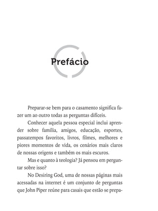 Preparar-se bem para o casamento significa fa-
zer um ao outro todas as perguntas difíceis.
Conhecer aquela pessoa especial inclui apren-
der sobre família, amigos, educação, esportes,
passatempos favoritos, livros, filmes, melhores e
piores momentos de vida, os cenários mais claros
de nossas origens e também os mais escuros.
Mas e quanto à teologia? Já pensou em pergun-
tar sobre isso?
No Desiring God, uma de nossas páginas mais
acessadas na internet é um conjunto de perguntas
que John Piper reúne para casais que estão se prepa-
Prefácio
 