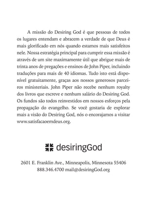 A missão do Desiring God é que pessoas de todos
os lugares entendam e abracem a verdade de que Deus é
mais glorificado em nós quando estamos mais satisfeitos
nele. Nossa estratégia principal para cumprir essa missão é
através de um site maximamente útil que abrigue mais de
trinta anos de pregações e ensinos de John Piper, incluindo
traduções para mais de 40 idiomas. Tudo isto está dispo-
nível gratuitamente, graças aos nossos generosos parcei-
ros ministeriais. John Piper não recebe nenhum royalty
dos livros que escreve e nenhum salário do Desiring God.
Os fundos são todos reinvestidos em nossos esforços pela
propagação do evangelho. Se você gostaria de explorar
mais a visão do Desiring God, nós o encorajamos a visitar
www.satisfacaoemdeus.org.
2601 E. Franklin Ave., Minneapolis, Minnesota 55406
888.346.4700 mail@desiringGod.org
 