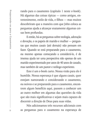 8
Preparando-separaoCasamento
rando para o casamento (capítulo 1 neste e-book).
Há algumas das coisas típicas — como amigos, en-
tretenimento, estilo de vida, e filhos — mas muitos
descobriram que a maneira com que John coloca as
perguntas ajuda a alcançar exatamente algumas coi-
sas bem profundas.
E então, há as perguntas sobre teologia, adoração
e devoção, e os papeis de marido e mulher — pergun-
tas que muitos casais (até demais) não pensam em
fazer. Quando se está preparando para o casamento,
ou mesmo apenas começando a considerá-lo, é de
imensa ajuda ter uma perspectiva não apenas de um
marido experimentado por anos de 40 anos de casado,
mas também de um pastor e teólogo experiente.
Este é um e-book curto. Nossa visão para ele é
humilde. Nossa esperança é que alguns casais, quer
estejam namorando e considerando o casamento,
ou noivos e se preparando para o casamento, encon-
trem algum benefício aqui, passem a conhecer um
ao outro melhor em algumas das questões da vida
que são mais significativas e sejam mais capazes de
discernir a direção de Deus para suas vidas.
Nós adicionamos três recursos adicionais com
as perguntas para o casamento na esperança de
 