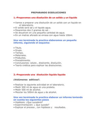 PREPARANDO DISOLUCIONES
1.-Preparamos una disolución de un solido y un liquido
• Vamos a preparar una disolución de un solido con un liquido en
el laboratorio.
• El solido será sal y el liquido agua.
• Pesaremos dos 2 gramos de sal .
• Se disuelven en una pequeña cantidad de agua.
• En un matraz aforado se enrasa con agua hasta 100ml.
Una vez terminada la practica elaboramos un pequeño
informe, siguiendo el esquema:
•
•
•
•
•
•
•
•

Titulo.
Grupo.
Tiempo.
Materiales.
Productos.
Procedimiento.
Conclusiones: soluto , disolvente, disolución.
Teoría cinética para explicar las disoluciones.

2.-Preparando una disolución liquido liquido
¿Volúmenes aditivos?.
•
•
•
•

Realizar la siguiente actividad en el laboratorio.
Medir 500 ml de agua en una probeta.
Medir 500 ml de alcohol.
Mezclar los 500ml de agua y de alcohol.

Una vez terminada la practica elaborar un informe teniendo
en cuenta los siguientes pasos
• Hipótesis: ¿Que sucederá?
• Experimentación: ¿ Que sucede?
• Explicar el proceso , con hipótesis y resultados.

 