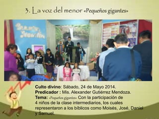 Culto divino: Sábado, 24 de Mayo 2014.
Predicador : Mis. Alexander Gutiérrez Mendoza.
Tema: «Pequeños gigantes» Con la participación de
4 niños de la clase intermediarios, los cuales
representaron a los bíblicos como Moisés, José, Daniel
y Samuel.
3. La voz del menor «Pequeños gigantes»
 
