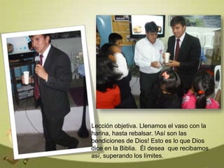 Lección objetiva. Llenamos el vaso con la
harina, hasta rebalsar. !Así son las
bendiciones de Dios! Esto es lo que Dios
dice en la Biblia. Él desea que recibamos
así, superando los límites.
 