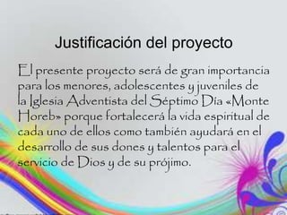 Justificación del proyecto
El presente proyecto será de gran importancia
para los menores, adolescentes y juveniles de
la Iglesia Adventista del Séptimo Día «Monte
Horeb» porque fortalecerá la vida espiritual de
cada uno de ellos como también ayudará en el
desarrollo de sus dones y talentos para el
servicio de Dios y de su prójimo.
 