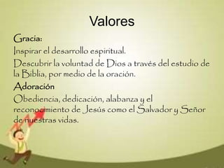 Valores
Gracia:
Inspirar el desarrollo espiritual.
Descubrir la voluntad de Dios a través del estudio de
la Biblia, por medio de la oración.
Adoración
Obediencia, dedicación, alabanza y el
reconocimiento de Jesús como el Salvador y Señor
de nuestras vidas.
 