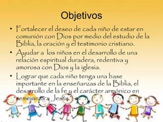Objetivos
• Fortalecer el deseo de cada niño de estar en
comunión con Dios por medio del estudio de la
Biblia, la oración y el testimonio cristiano.
• Ayudar a los niños en el desarrollo de una
relación espiritual duradera, redentiva y
amorosa con Dios y la iglesia.
• Lograr que cada niño tenga una base
importante en la enseñanzas de la Biblia, el
desarrollo de la fe y el carácter armónico en
semejanza a Jesús.
 