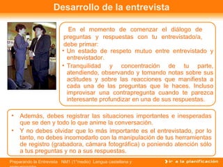 Desarrollo de la entrevista

                           En el momento de comenzar el diálogo de
                         preguntas y respuestas con tu entrevistado/a,
                         debe primar:
                        • Un estado de respeto mutuo entre entrevistado y
                          entrevistador.
                        • Tranquilidad y concentración de tu parte,
                          atendiendo, observando y tomando notas sobre sus
                          actitudes y sobre las reacciones que manifiesta a
                          cada una de las preguntas que le haces. Incluso
                          improvisar una contrapregunta cuando te parezca
                          interesante profundizar en una de sus respuestas.

• Además, debes registrar las situaciones importantes e inesperadas
  que se den y todo lo que anime la conversación.
• Y no debes olvidar que lo más importante es el entrevistado, por lo
  tanto, no debes incomodarlo con la manipulación de tus herramientas
  de registro (grabadora, cámara fotográfica) o poniendo atención sólo
  a tus preguntas y no a sus respuestas.
Preparando la Entrevista NM1 (1°medio) Lengua castellana y
 