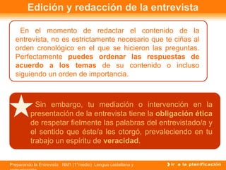 Edición y redacción de la entrevista

    En el momento de redactar el contenido de la
  entrevista, no es estrictamente necesario que te ciñas al
  orden cronológico en el que se hicieron las preguntas.
  Perfectamente puedes ordenar las respuestas de
  acuerdo a los temas de su contenido o incluso
  siguiendo un orden de importancia.



           Sin embargo, tu mediación o intervención en la
         presentación de la entrevista tiene la obligación ética
         de respetar fielmente las palabras del entrevistado/a y
         el sentido que éste/a les otorgó, prevaleciendo en tu
         trabajo un espíritu de veracidad.


Preparando la Entrevista NM1 (1°medio) Lengua castellana y
 