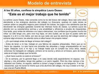 Modelo de entrevista
A los 55 años, confiesa la simpática Laura Osses:
                                                                                      Título
    “Este es el mejor trabajo que he tenido”
La señora Laura Osses, más conocida como la tía del kiosco del colegio, lleva casi ocho años
atendiendo a los enérgicos alumnos del colegio La Araucana, quienes en cada recreo se
vuelcan sobre su pequeño negocio para comprar los dulces, los jugos o los sándwichs que les
devolverán las energías gastadas durante las intensas horas de clases. La señora Laura los
atiende con su característica sonrisa y una amabilidad y eficiencia a prueba de impacientes.     Entrada
Una tarde, poco antes de retirarse a su casa a descansar, nos confiesa que le gustan mucho los    o lead
niños “yo sólo tengo uno, pero vive muy lejos, en otra ciudad, así es que no puedo verlo tan
seguido ni a él ni a mis nietos, por eso es que cada vez que los alumnos del colegio vienen a
comprar algo al kiosco, los atiendo como si ellos fueran mis propios nietos”.
- ¿En qué trabajó antes de llegar al kiosco del colegio?
- Antes de tener a mi hijo, trabajé en una fábrica de zapatos artesanales. Claro que yo no
hacía los zapatos. Lo que hacía era ponerles las etiquetas y luego empaquetarlos en sus
cajas. Después tuve a mi hijo y no trabajé hasta que él cumplió los cinco años, desde
entonces he trabajado en colegios, primero en la cocina y ahora en el kiosco, pero de todos,
este es el mejor trabajo que he tenido.                                                           Pregunta
                                                                                                     y
- ¿Qué hace cuando no está en el kiosco?
                                                                                                 respuesta
- En la semana, por lo general llego a mi casa donde está esperándome mi esposo, mis
plantas y mis animalitos, tengo dos gatitas y un perro regalón. Pero los días viernes o los
sábados con Carlos, mi esposo, salimos a comer y luego a bailar a una tanguería. Y en las
vacaciones, que me duran lo mismo que a los alumnos del colegio, me voy a visitar a mi hijo
que vive en Puerto Montt.
Preparando la Entrevista NM1 (1°medio) Lengua castellana y
 