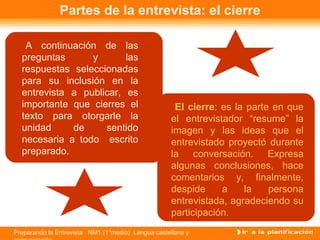 Partes de la entrevista: el cierre

   A continuación de las
  preguntas      y       las
  respuestas seleccionadas
  para su inclusión en la
  entrevista a publicar, es
  importante que cierres el                          El cierre: es la parte en que
  texto para otorgarle la                           el entrevistador “resume” la
  unidad     de     sentido                         imagen y las ideas que el
  necesaria a todo escrito                          entrevistado proyectó durante
  preparado.                                        la conversación. Expresa
                                                    algunas conclusiones, hace
                                                    comentarios y, finalmente,
                                                    despide     a    la    persona
                                                    entrevistada, agradeciendo su
                                                    participación.
Preparando la Entrevista NM1 (1°medio) Lengua castellana y
 