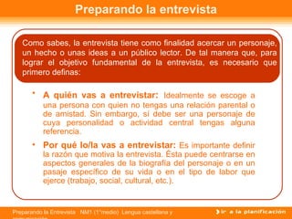 Preparando la entrevista

   Como sabes, la entrevista tiene como finalidad acercar un personaje,
   un hecho o unas ideas a un público lector. De tal manera que, para
   lograr el objetivo fundamental de la entrevista, es necesario que
   primero definas:

       • A quién vas a entrevistar: Idealmente se escoge a
           una persona con quien no tengas una relación parental o
           de amistad. Sin embargo, sí debe ser una personaje de
           cuya personalidad o actividad central tengas alguna
           referencia.
       • Por qué lo/la vas a entrevistar: Es importante definir
           la razón que motiva la entrevista. Ésta puede centrarse en
           aspectos generales de la biografía del personaje o en un
           pasaje específico de su vida o en el tipo de labor que
           ejerce (trabajo, social, cultural, etc.).


Preparando la Entrevista NM1 (1°medio) Lengua castellana y
 