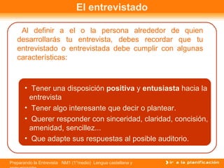 El entrevistado

    Al definir a el o la persona alrededor de quien
   desarrollarás tu entrevista, debes recordar que tu
   entrevistado o entrevistada debe cumplir con algunas
   características:



       • Tener una disposición positiva y entusiasta hacia la
        entrevista
       • Tener algo interesante que decir o plantear.
       • Querer responder con sinceridad, claridad, concisión,
        amenidad, sencillez...
       • Que adapte sus respuestas al posible auditorio.


Preparando la Entrevista NM1 (1°medio) Lengua castellana y
 