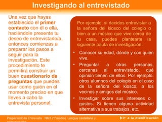 Investigando al entrevistado
Una vez que hayas
establecido el primer                          Por ejemplo, si decides entrevistar a
contacto con él o ella,                        la señora del kiosco del colegio o
haciéndole presente tu                         bien a un músico que vive cerca de
deseo de entrevistarlo/a,                      tu casa, puedes plantearte la
entonces comienzas a                           siguiente pauta de investigación:
preparar los pasos a
                                           •    Conocer su edad, dónde y con quién
seguir para la
investigación. Este                             vive.
procedimiento te                           •    Preguntar      a    otras    personas,
permitirá construir un                          cercanas al entrevistado, qué
buen cuestionario de                            opinión tienen de ellos. Por ejemplo:
preguntas que puedes                            otros alumnos del colegio en el caso
usar como guión en el                           de la señora del kiosco; a los
momento preciso en que                          vecinos y amigos del músico.
lleves a cabo la                           •    Investigar sobre sus intereses o
entrevista personal.                            gustos. Si tienen alguna actividad
                                                alternativa a sus trabajos, etc.
Preparando la Entrevista NM1 (1°medio) Lengua castellana y
 