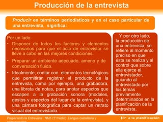 Producción de la entrevista
   Producir en términos periodísticos y en el caso particular de
   una entrevista, significa:

Por un lado:                                                   Y por otro lado,
                                                             la producción de
• Disponer de todos los factores y elementos                 una entrevista, se
  necesarios para que el acto de entrevistar se              refiere al momento
  lleve a cabo en las mejores condiciones.                   preciso en que
• Preparar un ambiente adecuado, ameno y de                  ésta se realiza y al
  conversación fluida.                                       control que sobre
                                                             ella ejerce el
• Idealmente, contar con elementos tecnológicos
                                                             entrevistador,
  que permitirán registrar el producto de la                 guiando al
  entrevista, como por ejemplo, una grabadora,               entrevistado por
  una libreta de notas, para anotar aspectos que             los temas
  escapen a la grabación sonora (modales,                    previamente
  gestos y aspectos del lugar de la entrevista), y           determinados en la
  una cámara fotográfica para captar un retrato              planificación de la
  visual del entrevistado.                                   entrevista.
Preparando la Entrevista NM1 (1°medio) Lengua castellana y
 