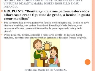 GRUPO N°2: “Benita ayuda a sus padres, esforzados alfareros a crear figuritas de greda, a benita le gusta crear monjitas” Fue la cuarta hija de una numerosa familia de diez hermanos. Benita no tuvo bienes materiales, sus padres Bartolomé Rossello y María Dedone, eran modestos alfareros, pero no faltó en ellos la gran riqueza de la fe y de la piedad. Desde pequeña, Benita, aprendió a modelar la arcilla , le gustaba hacer monjitas, mientras sus padres creaban jarrones y distintos frascos de greda. HABILIDAD: O BSERVAR E IDENTIFICAR LAS ETAPAS Y VIRTUDES DE SANTA MARIA JOSEFA ROSSELLO EN SU INFANCIA. 