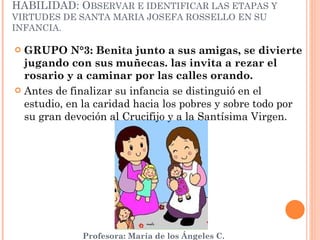 GRUPO N°3: Benita junto a sus amigas, se divierte jugando con sus muñecas. las invita a rezar el rosario y a caminar por las calles orando. Antes de finalizar su infancia se distinguió en el estudio, en la caridad hacia los pobres y sobre todo por su gran devoción al Crucifijo y a la Santísima Virgen.  HABILIDAD: O BSERVAR E IDENTIFICAR LAS ETAPAS Y VIRTUDES DE SANTA MARIA JOSEFA ROSSELLO EN SU INFANCIA. 