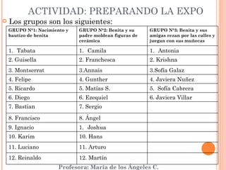 ACTIVIDAD: PREPARANDO LA EXPO Los grupos son los siguientes: GRUPO N°1: Nacimiento y bautizo de benita GRUPO N°2: Benita y su padre moldean figuras de cerámica GRUPO N°3: Benita y sus amigas rezan por las calles y juegan con sus muñecas Tabata Camila Antonia 2. Guisella 2. Franchesca 2. Krishna 3. Montserrat 3.Annais  3.Sofía Galaz 4. Felipe 4. Gunther 4. Javiera Nuñez 5. Ricardo 5. Matías S. 5.  Sofía Cabrera 6. Diego 6. Ezequiel 6. Javiera Villar 7. Bastian 7. Sergio  8. Francisco 8. Ángel 9. Ignacio Joshua 10. Karim 10. Hans 11. Luciano 11. Arturo 12. Reinaldo 12. Martín 