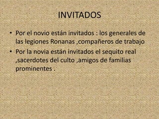 INVITADOS
• Por el novio están invitados : los generales de
  las legiones Ronanas ,compañeros de trabajo
• Por la novia están invitados el sequito real
  ,sacerdotes del culto ,amigos de familias
  prominentes .
 