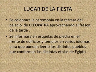 LUGAR DE LA FIESTA
• Se celebrara la ceremonia en la terraza del
  palacio de CLEOPATRA aprovechando el fresco
  de la tarde .
• Se informara en esquelas de piedra en el
  frente de edificios y templos en varios idiomas
  para que puedan leerlo los distintos pueblos
  que conforman las distintas etnias de Egipto.
 